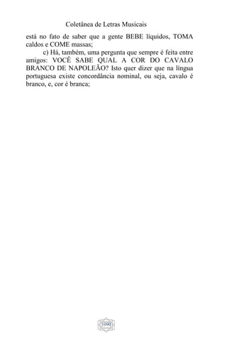 Coletânea de Letras Musicais
1090
está no fato de saber que a gente BEBE líquidos, TOMA
caldos e COME massas;
c) Há, também, uma pergunta que sempre é feita entre
amigos: VOCÊ SABE QUAL A COR DO CAVALO
BRANCO DE NAPOLEÃO? Isto quer dizer que na língua
portuguesa existe concordância nominal, ou seja, cavalo é
branco, e, cor é branca;
 