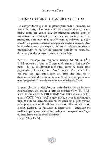 Letristas em Cena
1091
ENTENDA O COMPOR, O CANTAR E A CULTURA.
Há compositores que só se preocupam com a melodia, as
notas musicais, a harmonia entre os sons da música, e nada
mais, como há cantor que se preocupa apenas com o
microfone, a respiração, a técnica do cantar, sem se
preocupar, nem esse nem aquele, com as palavras que são
escritas ou pronunciadas ao compor ou cantar a canção. Mas
há aqueles que se preocupam, porque as palavras escritas e
pronunciadas na música influenciam e muito na educação
das crianças, dos jovens e dos adultos também.
Zezé di Camargo, ao compor a música MENTES TÃO
BEM, escreveu a letra na 2ª pessoa do singular (mentes tão
bem – tu) e, ao terminar a música, como se fosse uma
pegadinha, ele escreveu: “Você mente tão bem.” Há
cantores tão desatentos com as letras das músicas e
descompromissados com a nossa cultura que não percebem
essa “pegadinha” quando cantam essa música do Zezé.
E, para chamar a atenção dos mais desatentos cantores e
compositores, eis abaixo a letra da música VEM TU DAR
VALOR ou VENHA VOCÊ DAR VALOR escrita para TU
e para VOCÊ. Veja (você) o que muda, e veja, também, que
uma palavra foi acrescentada ou reduzida em alguns versos
para poder somar 11 sílabas métricas. Sílabas Métricas,
Elipse, Redução de Palavras, e, Dicionário – estes são os
melhores parceiros dos poetas, inclusive, compositores. Veja
as duas letras nas páginas seguintes:
[Pag. 1502 - 1505]
 