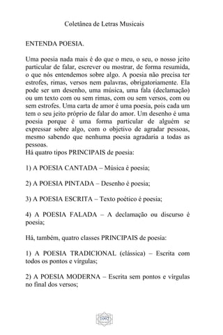 Coletânea de Letras Musicais
1092
ENTENDA POESIA.
Uma poesia nada mais é do que o meu, o seu, o nosso jeito
particular de falar, escrever ou mostrar, de forma resumida,
o que nós entendemos sobre algo. A poesia não precisa ter
estrofes, rimas, versos nem palavras, obrigatoriamente. Ela
pode ser um desenho, uma música, uma fala (declamação)
ou um texto com ou sem rimas, com ou sem versos, com ou
sem estrofes. Uma carta de amor é uma poesia, pois cada um
tem o seu jeito próprio de falar do amor. Um desenho é uma
poesia porque é uma forma particular de alguém se
expressar sobre algo, com o objetivo de agradar pessoas,
mesmo sabendo que nenhuma poesia agradaria a todas as
pessoas.
Há quatro tipos PRINCIPAIS de poesia:
1) A POESIA CANTADA – Música é poesia;
2) A POESIA PINTADA – Desenho é poesia;
3) A POESIA ESCRITA – Texto poético é poesia;
4) A POESIA FALADA – A declamação ou discurso é
poesia;
Há, também, quatro classes PRINCIPAIS de poesia:
1) A POESIA TRADICIONAL (clássica) – Escrita com
todos os pontos e vírgulas;
2) A POESIA MODERNA – Escrita sem pontos e vírgulas
no final dos versos;
 