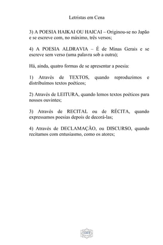 Letristas em Cena
1093
3) A POESIA HAIKAI OU HAICAI – Originou-se no Japão
e se escreve com, no máximo, três versos;
4) A POESIA ALDRAVIA – É de Minas Gerais e se
escreve sem verso (uma palavra sob a outra);
Há, ainda, quatro formas de se apresentar a poesia:
1) Através de TEXTOS, quando reproduzimos e
distribuímos textos poéticos;
2) Através de LEITURA, quando lemos textos poéticos para
nossos ouvintes;
3) Através de RECITAL ou de RÉCITA, quando
expressamos poesias depois de decorá-las;
4) Através de DECLAMAÇÃO, ou DISCURSO, quando
recitamos com entusiasmo, como os atores;
 