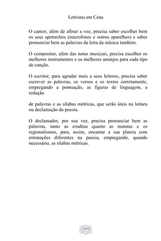 Letristas em Cena
1095
O cantor, além de afinar a voz, precisa saber escolher bem
os seus apetrechos (microfones e outros aparelhos) e saber
pronunciar bem as palavras da letra da música também.
O compositor, além das notas musicais, precisa escolher os
melhores instrumentos e os melhores arranjos para cada tipo
de canção.
O escritor, para agradar mais a seus leitores, precisa saber
escrever as palavras, os versos e os textos corretamente,
empregando a pontuação, as figuras de linguagem, a
redução
de palavras e as sílabas métricas, que serão úteis na leitura
ou declamação da poesia.
O declamador, por sua vez, precisa pronunciar bem as
palavras, tanto as eruditas quanto as matutas e os
regionalismos, para, assim, encantar a sua plateia com
entonações diferentes na poesia, empregando, quando
necessário, as sílabas métricas.
 