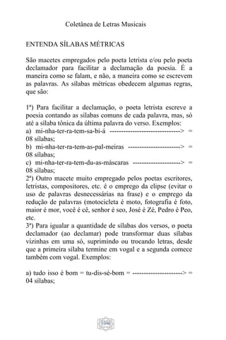 Coletânea de Letras Musicais
1096
ENTENDA SÍLABAS MÉTRICAS
São macetes empregados pelo poeta letrista e/ou pelo poeta
declamador para facilitar a declamação da poesia. É a
maneira como se falam, e não, a maneira como se escrevem
as palavras. As sílabas métricas obedecem algumas regras,
que são:
1ª) Para facilitar a declamação, o poeta letrista escreve a
poesia contando as sílabas comuns de cada palavra, mas, só
até a sílaba tônica da última palavra do verso. Exemplos:
a) mi-nha-ter-ra-tem-sa-bi-á -------------------------------> =
08 sílabas;
b) mi-nha-ter-ra-tem-as-pal-meiras -----------------------> =
08 sílabas;
c) mi-nha-ter-ra-tem-du-as-máscaras ---------------------> =
08 sílabas;
2ª) Outro macete muito empregado pelos poetas escritores,
letristas, compositores, etc. é o emprego da elipse (evitar o
uso de palavras desnecessárias na frase) e o emprego da
redução de palavras (motocicleta é moto, fotografia é foto,
maior é mor, você é cê, senhor é seo, José é Zé, Pedro é Peo,
etc.
3ª) Para igualar a quantidade de sílabas dos versos, o poeta
declamador (ao declamar) pode transformar duas sílabas
vizinhas em uma só, suprimindo ou trocando letras, desde
que a primeira sílaba termine em vogal e a segunda comece
também com vogal. Exemplos:
a) tudo isso é bom = tu-dis-sé-bom = ----------------------> =
04 sílabas;
 