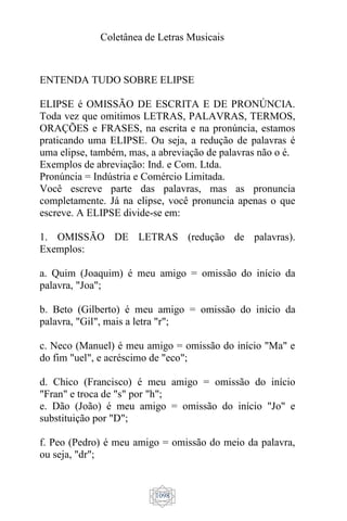 Coletânea de Letras Musicais
1098
ENTENDA TUDO SOBRE ELIPSE
ELIPSE é OMISSÃO DE ESCRITA E DE PRONÚNCIA.
Toda vez que omitimos LETRAS, PALAVRAS, TERMOS,
ORAÇÕES e FRASES, na escrita e na pronúncia, estamos
praticando uma ELIPSE. Ou seja, a redução de palavras é
uma elipse, também, mas, a abreviação de palavras não o é.
Exemplos de abreviação: Ind. e Com. Ltda.
Pronúncia = Indústria e Comércio Limitada.
Você escreve parte das palavras, mas as pronuncia
completamente. Já na elipse, você pronuncia apenas o que
escreve. A ELIPSE divide-se em:
1. OMISSÃO DE LETRAS (redução de palavras).
Exemplos:
a. Quim (Joaquim) é meu amigo = omissão do início da
palavra, "Joa";
b. Beto (Gilberto) é meu amigo = omissão do início da
palavra, "Gil", mais a letra "r";
c. Neco (Manuel) é meu amigo = omissão do início "Ma" e
do fim "uel", e acréscimo de "eco";
d. Chico (Francisco) é meu amigo = omissão do início
"Fran" e troca de "s" por "h";
e. Dão (João) é meu amigo = omissão do início "Jo" e
substituição por "D";
f. Peo (Pedro) é meu amigo = omissão do meio da palavra,
ou seja, "dr";
 