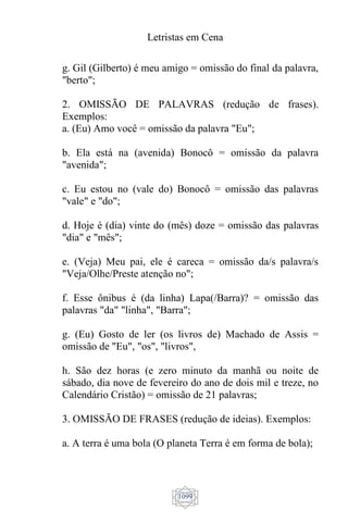 Letristas em Cena
1099
g. Gil (Gilberto) é meu amigo = omissão do final da palavra,
"berto";
2. OMISSÃO DE PALAVRAS (redução de frases).
Exemplos:
a. (Eu) Amo você = omissão da palavra "Eu";
b. Ela está na (avenida) Bonocô = omissão da palavra
"avenida";
c. Eu estou no (vale do) Bonocô = omissão das palavras
"vale" e "do";
d. Hoje é (dia) vinte do (mês) doze = omissão das palavras
"dia" e "mês";
e. (Veja) Meu pai, ele é careca = omissão da/s palavra/s
"Veja/Olhe/Preste atenção no";
f. Esse ônibus é (da linha) Lapa(/Barra)? = omissão das
palavras "da" "linha", "Barra";
g. (Eu) Gosto de ler (os livros de) Machado de Assis =
omissão de "Eu", "os", "livros",
h. São dez horas (e zero minuto da manhã ou noite de
sábado, dia nove de fevereiro do ano de dois mil e treze, no
Calendário Cristão) = omissão de 21 palavras;
3. OMISSÃO DE FRASES (redução de ideias). Exemplos:
a. A terra é uma bola (O planeta Terra é em forma de bola);
 