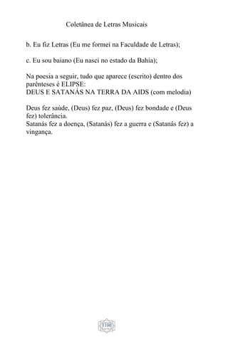 Coletânea de Letras Musicais
1100
b. Eu fiz Letras (Eu me formei na Faculdade de Letras);
c. Eu sou baiano (Eu nasci no estado da Bahia);
Na poesia a seguir, tudo que aparece (escrito) dentro dos
parênteses é ELIPSE:
DEUS E SATANÁS NA TERRA DA AIDS (com melodia)
Deus fez saúde, (Deus) fez paz, (Deus) fez bondade e (Deus
fez) tolerância.
Satanás fez a doença, (Satanás) fez a guerra e (Satanás fez) a
vingança.
 