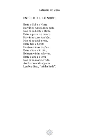 Letristas em Cena
1101
ENTRE O SUL E O NORTE
Entre o Sul e o Norte
Há vários rumos, meu bem.
Não há só Leste e Oeste.
Entre o preto e o branco
Há várias cores também.
Não há só azul e rosa.
Entre feio e bonito
Existem várias feições.
Entre dito e não dito,
Existem várias palavras.
Entre o céu e a terra
Não há só morte e vida.
Ao falar mal de alguém
Lembre disto, “minha linda”.
 
