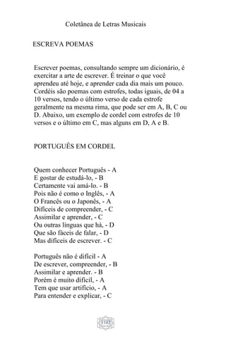 Coletânea de Letras Musicais
1102
ESCREVA POEMAS
Escrever poemas, consultando sempre um dicionário, é
exercitar a arte de escrever. É treinar o que você
aprendeu até hoje, e aprender cada dia mais um pouco.
Cordéis são poemas com estrofes, todas iguais, de 04 a
10 versos, tendo o último verso de cada estrofe
geralmente na mesma rima, que pode ser em A, B, C ou
D. Abaixo, um exemplo de cordel com estrofes de 10
versos e o último em C, mas alguns em D, A e B.
PORTUGUÊS EM CORDEL
Quem conhecer Português - A
E gostar de estudá-lo, - B
Certamente vai amá-lo. - B
Pois não é como o Inglês, - A
O Francês ou o Japonês, - A
Difíceis de compreender, - C
Assimilar e aprender, - C
Ou outras línguas que há, - D
Que são fáceis de falar, - D
Mas difíceis de escrever. - C
Português não é difícil - A
De escrever, compreender, - B
Assimilar e aprender. - B
Porém é muito difícil, - A
Tem que usar artifício, - A
Para entender e explicar, - C
 