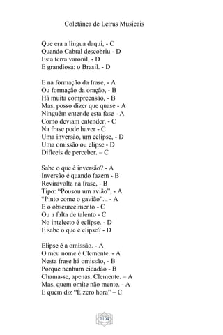 Coletânea de Letras Musicais
1104
Que era a língua daqui, - C
Quando Cabral descobriu - D
Esta terra varonil, - D
E grandiosa: o Brasil. - D
E na formação da frase, - A
Ou formação da oração, - B
Há muita compreensão, - B
Mas, posso dizer que quase - A
Ninguém entende esta fase - A
Como deviam entender. - C
Na frase pode haver - C
Uma inversão, um eclipse, - D
Uma omissão ou elipse - D
Difíceis de perceber. – C
Sabe o que é inversão? - A
Inversão é quando fazem - B
Reviravolta na frase, - B
Tipo: “Pousou um avião”, - A
“Pinto come o gavião”... - A
E o obscurecimento - C
Ou a falta de talento - C
No intelecto é eclipse. - D
E sabe o que é elipse? - D
Elipse é a omissão. - A
O meu nome é Clemente. - A
Nesta frase há omissão, - B
Porque nenhum cidadão - B
Chama-se, apenas, Clemente. – A
Mas, quem omite não mente. - A
E quem diz “É zero hora” – C
 