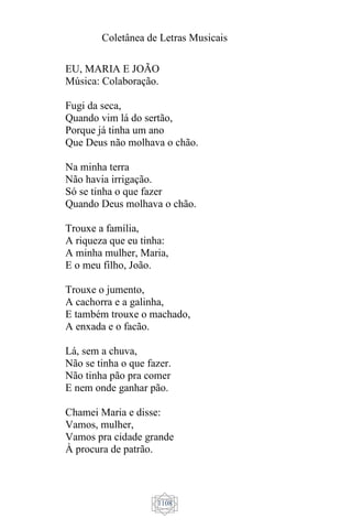 Coletânea de Letras Musicais
1108
EU, MARIA E JOÃO
Música: Colaboração.
Fugi da seca,
Quando vim lá do sertão,
Porque já tinha um ano
Que Deus não molhava o chão.
Na minha terra
Não havia irrigação.
Só se tinha o que fazer
Quando Deus molhava o chão.
Trouxe a família,
A riqueza que eu tinha:
A minha mulher, Maria,
E o meu filho, João.
Trouxe o jumento,
A cachorra e a galinha,
E também trouxe o machado,
A enxada e o facão.
Lá, sem a chuva,
Não se tinha o que fazer.
Não tinha pão pra comer
E nem onde ganhar pão.
Chamei Maria e disse:
Vamos, mulher,
Vamos pra cidade grande
À procura de patrão.
 