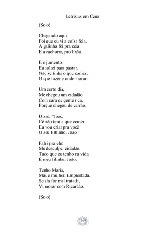 Letristas em Cena
1109
(Solo)
Chegando aqui
Foi que eu vi a coisa feia.
A galinha foi pra ceia
E a cachorra, pro lixão.
E o jumento,
Eu soltei para pastar.
Não se tinha o que comer,
O que fazer e onde morar.
Um certo dia,
Me chegou um cidadão
Com cara de gente rica,
Porque chegou de carrão.
Disse: “José,
Cê não tem o que comer.
Eu vou criar pra você
O seu filhinho, João.”
Falei pra ele:
Me desculpe, cidadão,
Tudo que eu tenho na vida
É meu filinho, João.
Tenho Maria,
Mas é mulher. Emprestada.
Se ela for mal tratada,
Vi morar com Ricardão.
(Solo)
 