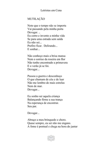 Letristas em Cena
111
MUTILAÇÃO
Noto que o tempo não se importa
Vai passando pela minha porta
Devagar. ..
Eu corro e invento a minha vida
Se para uma estrada sem saída
Eu não sei...
Prefiro ficar. Delirando...
E sonhar...
Não conheço mais a brisa mansa
Nem o sorriso da roseira em flor
Não tenho encontrado a primavera
E o verão já se foi.
Devagar...
Passou a guerra e desconheço
O que chamam de céu e de luar
Não me lembro de mais estrelas
Nem de mar.
Devagar...
Eu sonho ser aquela criança
Balançando firme a sua trança
Na esperança de encontrar.
Seu par.
Devagar...
Abraço a meu brinquedo e choro.
Quase sempre, eu sei não me engano.
A fome é pontual e chega na hora do jantar
 