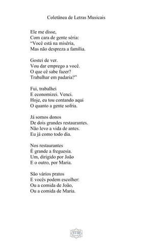 Coletânea de Letras Musicais
1110
Ele me disse,
Com cara de gente séria:
“Você está na miséria,
Mas não despreza a família.
Gostei de ver.
Vou dar emprego a você.
O que cê sabe fazer?
Trabalhar em padaria?”
Fui, trabalhei
E economizei. Venci.
Hoje, eu tou contando aqui
O quanto a gente sofria.
Já somos donos
De dois grandes restaurantes.
Não levo a vida de antes.
Eu já como todo dia.
Nos restaurantes
É grande a freguesia.
Um, dirigido por João
E o outro, por Maria.
São vários pratos
E vocês podem escolher:
Ou a comida de João,
Ou a comida de Maria.
 