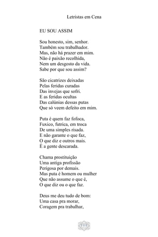 Letristas em Cena
1111
EU SOU ASSIM
Sou honesto, sim, senhor.
Também sou trabalhador.
Mas, não há prazer em mim.
Não é paixão recolhida,
Nem um desgosto da vida.
Sabe por que sou assim?
São cicatrizes deixadas
Pelas feridas curadas
Das invejas que sofri.
E as feridas ocultas
Das calúnias dessas putas
Que só veem defeito em mim.
Puta é quem faz fofoca,
Fuxico, futrica, em troca
De uma simples risada.
E não garante o que faz,
O que diz e outros mais.
É a gente descarada.
Chama prostituição
Uma antiga profissão
Perigosa por demais.
Mas puta é homem ou mulher
Que não assume o que é,
O que diz ou o que faz.
Deus me deu tudo de bom:
Uma casa pra morar,
Coragem pra trabalhar,
 