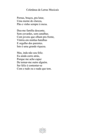 Coletânea de Letras Musicais
1112
Pernas, braços, pra lutar,
Uma mente de clareza,
Pão e vinho sempre à mesa.
Deu-me família descente,
Sem covardes, sem canalhas.
Com jovens que olham pra frente,
Vitória em minhas batalhas
E orgulho dos parentes.
Isto é uma grande riqueza.
Mas, inda não sou feliz.
Eu ainda corro atrás,
Porque me acho capaz
De tornar-me outro alguém.
Ser feliz é contentar-se
Com o tudo ou o nada que tem.
 