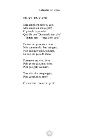 Letristas em Cena
1113
EU SOU UM GATO
Meu amor, eu não sou cão.
Meu amor, eu sou o gato!
O gato da expressão
Que diz que “Quem não tem cão”
– Tu não tens – “caça com gato.”
Eu sou um gato, meu bem.
Não sou um cão. Sou um gato.
Não qualquer gato, também.
Eu sou um gato do mato.
Porém eu me sinto bem.
Pois existe cão, meu bem,
Pior que gato do mato.
Tem cão pior do que gato
Para caçar, meu amor.
Ô meu bem, caça com gente
 