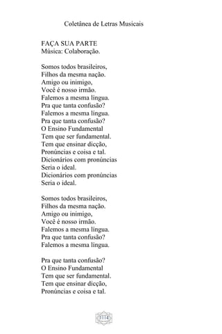 Coletânea de Letras Musicais
1114
FAÇA SUA PARTE
Música: Colaboração.
Somos todos brasileiros,
Filhos da mesma nação.
Amigo ou inimigo,
Você é nosso irmão.
Falemos a mesma língua.
Pra que tanta confusão?
Falemos a mesma língua.
Pra que tanta confusão?
O Ensino Fundamental
Tem que ser fundamental.
Tem que ensinar dicção,
Pronúncias e coisa e tal.
Dicionários com pronúncias
Seria o ideal.
Dicionários com pronúncias
Seria o ideal.
Somos todos brasileiros,
Filhos da mesma nação.
Amigo ou inimigo,
Você é nosso irmão.
Falemos a mesma língua.
Pra que tanta confusão?
Falemos a mesma língua.
Pra que tanta confusão?
O Ensino Fundamental
Tem que ser fundamental.
Tem que ensinar dicção,
Pronúncias e coisa e tal.
 