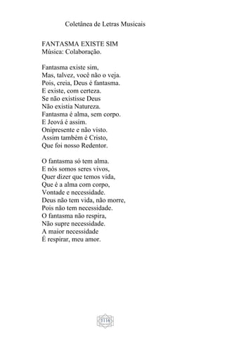 Coletânea de Letras Musicais
1116
FANTASMA EXISTE SIM
Música: Colaboração.
Fantasma existe sim,
Mas, talvez, você não o veja.
Pois, creia, Deus é fantasma.
E existe, com certeza.
Se não existisse Deus
Não existia Natureza.
Fantasma é alma, sem corpo.
E Jeová é assim.
Onipresente e não visto.
Assim também é Cristo,
Que foi nosso Redentor.
O fantasma só tem alma.
E nós somos seres vivos,
Quer dizer que temos vida,
Que é a alma com corpo,
Vontade e necessidade.
Deus não tem vida, não morre,
Pois não tem necessidade.
O fantasma não respira,
Não supre necessidade.
A maior necessidade
É respirar, meu amor.
 
