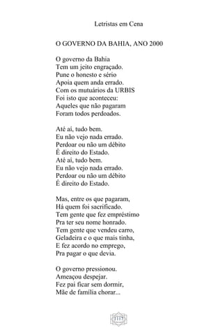 Letristas em Cena
1117
O GOVERNO DA BAHIA, ANO 2000
O governo da Bahia
Tem um jeito engraçado.
Pune o honesto e sério
Apoia quem anda errado.
Com os mutuários da URBIS
Foi isto que aconteceu:
Aqueles que não pagaram
Foram todos perdoados.
Até aí, tudo bem.
Eu não vejo nada errado.
Perdoar ou não um débito
É direito do Estado.
Até aí, tudo bem.
Eu não vejo nada errado.
Perdoar ou não um débito
É direito do Estado.
Mas, entre os que pagaram,
Há quem foi sacrificado.
Tem gente que fez empréstimo
Pra ter seu nome honrado.
Tem gente que vendeu carro,
Geladeira e o que mais tinha,
E fez acordo no emprego,
Pra pagar o que devia.
O governo pressionou.
Ameaçou despejar.
Fez pai ficar sem dormir,
Mãe de família chorar...
 