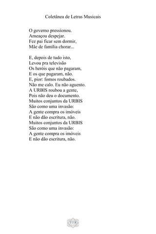 Coletânea de Letras Musicais
1118
O governo pressionou.
Ameaçou despejar.
Fez pai ficar sem dormir,
Mãe de família chorar...
E, depois de tudo isto,
Levou pra televisão
Os heróis que não pagaram,
E os que pagaram, não.
E, pior: fomos roubados.
Não me calo. Eu não aguento.
A URBIS roubou a gente,
Pois não deu o documento.
Muitos conjuntos da URBIS
São como uma invasão:
A gente compra os imóveis
E não dão escritura, não.
Muitos conjuntos da URBIS
São como uma invasão:
A gente compra os imóveis
E não dão escritura, não.
 
