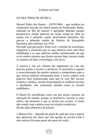 Letristas em Cena
1119
HÁ DEZ TIPOS DE MÚSICA
Manuel Pedro dos Santos – (1870/1944) – que também era
compositor nascido em Santo Amaro da Purificação, Bahia,
radicado no Rio de Janeiro e apelidado Bahiano porque
pronunciava muitas palavras do modo errado ao falar ou
cantar, foi o primeiro cantor profissional brasileiro. Ele
gravou o primeiro samba da história da discografia
brasileira, pelo telefone, em 1916.
Ouvindo suas gravações, feitas com o mínimo de tecnologia,
chagamos à conclusão que as suas músicas eram mais bem
trabalhadas e as suas palavras melhor pronunciadas do que
as de muitos cantores que fazem sucesso hoje, mesmo tendo
os cantores de hoje a tecnologia a seu favor.
A música é um elo cultural tão importante na vida das
pessoas quanto a escola e o professor. É necessária e urgente
a conscientização dos poetas cantores e compositores para a
que nossas músicas enriqueçam mais a nossa cultura com
palavras bem pronunciadas para que os seus fãs: jovens,
crianças e adultos, mesmo frequentando as melhores escolas
e faculdades, não continuem falando como se fossem
analfabetos.
O Brasil foi classificado como um dos piores sistemas de
educação do mundo, porque os brasileiros, mesmo os mais
cultos, não praticam o que se ensina nas escolas. A teoria
não condiz com a prática nem em relação às palavras.
Há dez tipos diferentes de música:
1-Música Feia – depende do gosto de cada um, mas é aquela
que apresenta um ritmo que não agrada ao ouvido (rock é
uma música feia para quem não gosta de rock);
 