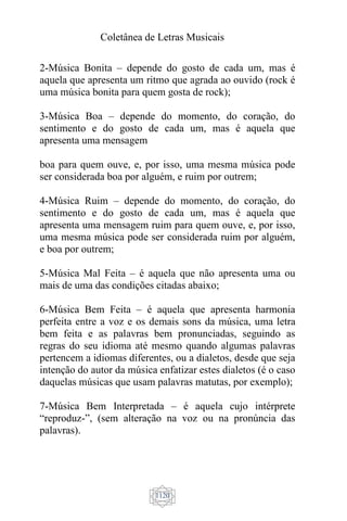 Coletânea de Letras Musicais
1120
2-Música Bonita – depende do gosto de cada um, mas é
aquela que apresenta um ritmo que agrada ao ouvido (rock é
uma música bonita para quem gosta de rock);
3-Música Boa – depende do momento, do coração, do
sentimento e do gosto de cada um, mas é aquela que
apresenta uma mensagem
boa para quem ouve, e, por isso, uma mesma música pode
ser considerada boa por alguém, e ruim por outrem;
4-Música Ruim – depende do momento, do coração, do
sentimento e do gosto de cada um, mas é aquela que
apresenta uma mensagem ruim para quem ouve, e, por isso,
uma mesma música pode ser considerada ruim por alguém,
e boa por outrem;
5-Música Mal Feita – é aquela que não apresenta uma ou
mais de uma das condições citadas abaixo;
6-Música Bem Feita – é aquela que apresenta harmonia
perfeita entre a voz e os demais sons da música, uma letra
bem feita e as palavras bem pronunciadas, seguindo as
regras do seu idioma até mesmo quando algumas palavras
pertencem a idiomas diferentes, ou a dialetos, desde que seja
intenção do autor da música enfatizar estes dialetos (é o caso
daquelas músicas que usam palavras matutas, por exemplo);
7-Música Bem Interpretada – é aquela cujo intérprete
“reproduz-”, (sem alteração na voz ou na pronúncia das
palavras).
 
