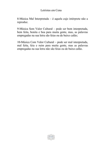 Letristas em Cena
1121
8-Música Mal Interpretada – é aquela cujo intérprete não a
reproduz.
9-Música Sem Valor Cultural – pode ser bem interpretada,
bem feita, bonita e boa para muita gente, mas, as palavras
empregadas na sua letra são feias ou de baixo calão;
10-Música Com Valor Cultural – pode ser mal interpretada,
mal feita, feia e ruim para muita gente, mas as palavras
empregadas na sua letra não são feias ou de baixo calão.
 