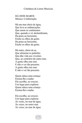 Coletânea de Letras Musicais
1122
HÁ DOIS MARES
Música: Colaboração.
Há um mar cheio de água,
Que leva as embarcações
Que unem os continentes
Que, quando o vê, deslumbrante,
Da praia ao horizonte,
Enche os olhos da gente.
Da praia ao horizonte,
Enche os olhos da gente.
Há outro, cheio de ar,
Que alimenta os pulmões
Que dão vida aos viventes
Que, ao contrário do outro mar,
A gente olha este mar
E não o ver tão presente.
A gente olha este mar
E não o ver tão presente.
Quem educa uma criança
Ensina-lhe a nadar.
Ela escolhe, ao crescer,
Um lugar para explorar.
Quem educa uma criança
Ensina-lhe a nadar.
Ela escolhe, ao crescer,
Um lugar para explorar.
Às vezes, no mar de água.
Às vezes, no outro mar.
Às vezes, no mar de água.
 