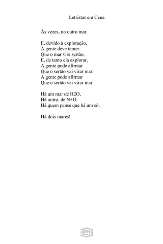 Letristas em Cena
1123
Às vezes, no outro mar.
E, devido à exploração,
A gente deve temer
Que o mar vire sertão.
E, de tanto ela explorar,
A gente pode afirmar
Que o sertão vai virar mar.
A gente pode afirmar
Que o sertão vai virar mar.
Há um mar de H2O,
Há outro, de N+O.
Há quem pense que há um só.
Há dois mares!
 