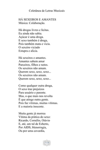 Coletânea de Letras Musicais
1124
HÁ SEXEIROS E AMANTES
Música: Colaboração.
Há drogas livres e lícitas.
Eu ainda não sabia.
Açúcar é uma droga.
E sexo também é droga,
Pois também mata e vicia.
O sexeiro viciado
Estupra e alicia.
Há sexeiros e amantes.
Amantes sabem amar
Parceiros, filhos e netos.
Os sexeiros não amam.
Querem sexo, sexo, sexo...
Os sexeiros não amam.
Querem sexo, sexo, sexo...
Como qualquer outra droga,
O sexo traz prejuízos
Para usuário e parente.
Mas, o que mais nos revolta
É que atinge outra gente.
Pois faz vítimas, muitas vítimas.
E a maioria inocente.
Muita gente já morreu
Vítima da prática do sexo:
Ricardo, Cornélio, Otávio
E, até, um tal de Esberto,
Por AIDS, blenorragia,
Ou por uma covardia,
 
