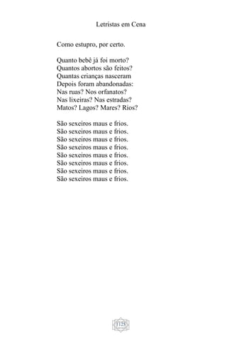 Letristas em Cena
1125
Como estupro, por certo.
Quanto bebê já foi morto?
Quantos abortos são feitos?
Quantas crianças nasceram
Depois foram abandonadas:
Nas ruas? Nos orfanatos?
Nas lixeiras? Nas estradas?
Matos? Lagos? Mares? Rios?
São sexeiros maus e frios.
São sexeiros maus e frios.
São sexeiros maus e frios.
São sexeiros maus e frios.
São sexeiros maus e frios.
São sexeiros maus e frios.
São sexeiros maus e frios.
São sexeiros maus e frios.
 