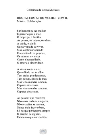 Coletânea de Letras Musicais
1126
HOMEM, COM M, OU MULHER, COM H,
Música: Colaboração.
Ser homem ou ser mulher
É perder o pai, a mãe,
O emprego, a família,
As pernas, os braços, os olhos,
A saúde, e, ainda
Que a vontade de viver,
Mas, continuar amando
E respeitando as pessoas,
Os animais e valores
Como a honestidade,
O amor e a sinceridade.
A vida é como o mar,
Que é lindo pra se olhar
Tem praias pra descansar,
Tem peixes, frutos do mar,
Mas tem as ondas também,
Capazes de arrasar.
Mas tem as ondas também,
Capazes de arrasar.
As pessoas que resolvem
Não amar nada ou ninguém,
Não respeitar as pessoas,
Nunca mais fazer o bem,
Só porque perdeu pra sempre
O carinho de alguém,
Escutem o que eu vou falar:
 