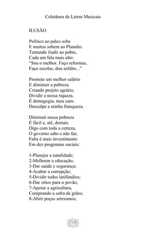Coletânea de Letras Musicais
1128
ILUSÃO
Político ao palco sobe
E muitos sobem ao Planalto.
Tentando iludir ao pobre,
Cada um fala mais alto:
“Sou o melhor. Faço reformas,
Faço escolas, dou asfalto...”
Promete um melhor salário
E diminuir a pobreza.
Criando projeto agrário,
Dividir a nossa riqueza.
É demagogia, meu caro.
Desculpe a minha franqueza.
Diminuir nossa pobreza
É fácil e, até, demais.
Digo com toda a certeza,
O governo sabe e não faz.
Falta é mais investimento
Em dez programas sociais:
1-Planejar a natalidade;
2-Melhorar a educação;
3-Dar saúde e segurança;
4-Acabar a corrupção;
5-Dividir todos latifúndios;
6-Dar sítios para o povão;
7-Apoiar a agricultura,
Comprando a safra de grãos;
8-Abrir poços artesianos;
 