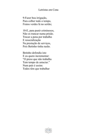 Letristas em Cena
1129
9-Fazer boa irrigação,
Para colher todo o tempo,
Frutos verdes lá no sertão;
10-E, para punir criminosos,
Não os trancar numa prisão.
Trocar a pena por trabalho
E resocialização
Na prestação de serviços,
Pois Betinho tinha razão.
Betinho defendia isto
E eu quero incrementar:
“O preso que não trabalha
Tem tempo de astuciar.”
Num país é assim:
Todos têm que trabalhar
 