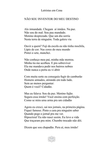 Letristas em Cena
113
NÃO SOU INVENTOR DO MEU DESTINO
Alo irmandade. Chegam aí irmãos. Na paz.
Não sou do mal. Sou pau mandado.
Menino desprezado. Que um dia sorriu
Nesta terra de ninguém. Toda galera viu
Ouvir a quem? Fuji da escola eu não tinha mochila,
Lápis de cor. Nas cores do meu mundo
Pintei o sete, manchei.
Não conheço meu pai, minha mãe morreu.
Minha tia me acolheu. E pra sobreviver
Ela me mandava pedir nos bairros nobres
Onde nunca a porta eu vi abrir
Com muita sorte eu conseguia fugir do camburão
Homens armados, atirando em todo lado.
Sem ao menos perguntar:
Quem é você? Cidadão.
Mas eu falava: Sou da paz. Menino fujão.
Segura essa irmão! Você ensina com perfeição.
Como se mira uma arma pra um cidadão
Agora eu cresci, sai nos jornais, na primeira página.
Fiquei famoso. Pinto a cara pra ninguém saber
Quando pego o jornal pra me ver.
Hipocrisia! Eu não nasci assim. Eu levo a vida
Que traçaram pra mim. Chumbo trocado não dói.
Dizem que sou chapadão. Pera aí, meu irmão!
 