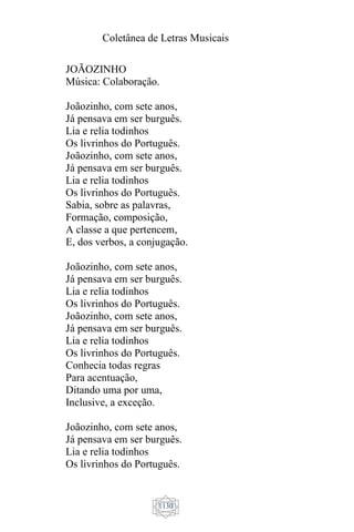 Coletânea de Letras Musicais
1130
JOÃOZINHO
Música: Colaboração.
Joãozinho, com sete anos,
Já pensava em ser burguês.
Lia e relia todinhos
Os livrinhos do Português.
Joãozinho, com sete anos,
Já pensava em ser burguês.
Lia e relia todinhos
Os livrinhos do Português.
Sabia, sobre as palavras,
Formação, composição,
A classe a que pertencem,
E, dos verbos, a conjugação.
Joãozinho, com sete anos,
Já pensava em ser burguês.
Lia e relia todinhos
Os livrinhos do Português.
Joãozinho, com sete anos,
Já pensava em ser burguês.
Lia e relia todinhos
Os livrinhos do Português.
Conhecia todas regras
Para acentuação,
Ditando uma por uma,
Inclusive, a exceção.
Joãozinho, com sete anos,
Já pensava em ser burguês.
Lia e relia todinhos
Os livrinhos do Português.
 