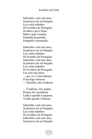 Letristas em Cena
1131
Joãozinho, com sete anos,
Já pensava em ser burguês.
Lia e relia todinhos
Os livrinhos do Português.
Já sabia o que é frase,
Sabia o que é oração,
Entendia de período,
Parágrafo e pontuação.
Joãozinho, com sete anos,
Já pensava em ser burguês.
Lia e relia todinhos
Os livrinhos do Português.
Joãozinho, com sete anos,
Já pensava em ser burguês.
Lia e relia todinhos
Os livrinhos do Português.
Um certo dia falou:
— pai, eu vi uma ladrona.
O pai logo retrucou:
— Jãozinho, não é ladrona.
— É ladrona, sim, paipai.
Porque ela é grandona.
Ladra é quando é pequena.
A ladra grande é ladrona.
Joãozinho, com sete anos,
Já pensava em ser burguês.
Lia e relia todinhos
Os livrinhos do Português.
Joãozinho, com sete anos,
Já pensava em ser burguês.
 