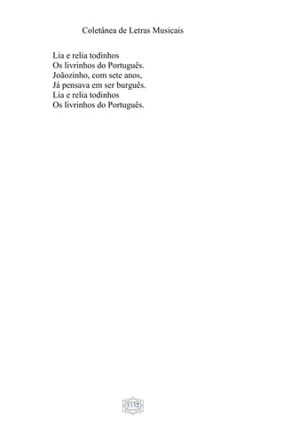 Coletânea de Letras Musicais
1132
Lia e relia todinhos
Os livrinhos do Português.
Joãozinho, com sete anos,
Já pensava em ser burguês.
Lia e relia todinhos
Os livrinhos do Português.
 
