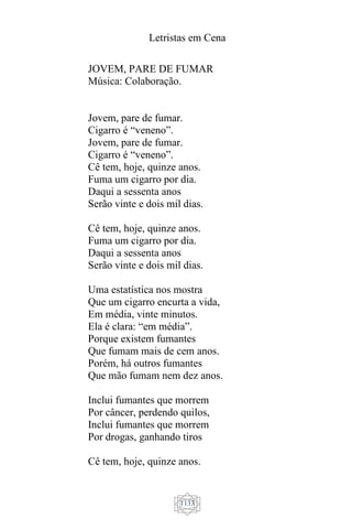 Letristas em Cena
1133
JOVEM, PARE DE FUMAR
Música: Colaboração.
Jovem, pare de fumar.
Cigarro é “veneno”.
Jovem, pare de fumar.
Cigarro é “veneno”.
Cê tem, hoje, quinze anos.
Fuma um cigarro por dia.
Daqui a sessenta anos
Serão vinte e dois mil dias.
Cê tem, hoje, quinze anos.
Fuma um cigarro por dia.
Daqui a sessenta anos
Serão vinte e dois mil dias.
Uma estatística nos mostra
Que um cigarro encurta a vida,
Em média, vinte minutos.
Ela é clara: “em média”.
Porque existem fumantes
Que fumam mais de cem anos.
Porém, há outros fumantes
Que mão fumam nem dez anos.
Inclui fumantes que morrem
Por câncer, perdendo quilos,
Inclui fumantes que morrem
Por drogas, ganhando tiros
Cê tem, hoje, quinze anos.
 