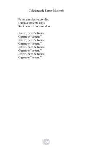 Coletânea de Letras Musicais
1134
Fuma um cigarro por dia.
Daqui a sessenta anos
Serão vinte e dois mil dias.
Jovem, pare de fumar.
Cigarro é “veneno”.
Jovem, pare de fumar.
Cigarro é “veneno”.
Jovem, pare de fumar.
Cigarro é “veneno”.
Jovem, pare de fumar.
Cigarro é “veneno”.
 
