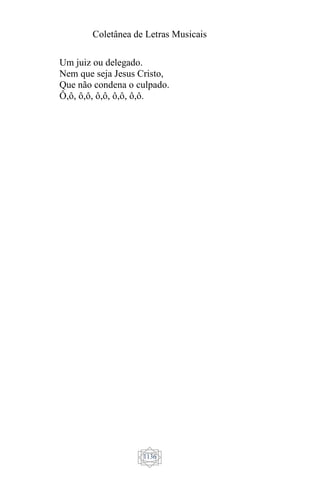 Coletânea de Letras Musicais
1136
Um juiz ou delegado.
Nem que seja Jesus Cristo,
Que não condena o culpado.
Ô,ô, ô,ô, ô,ô, ô,ô, ô,ô.
 