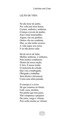 Letristas em Cena
1137
LIÇÃO DE VIDA
No dia treze de junho,
Por volta das treze horas,
Creiam, senhores, senhoras,
Criança e jovem de punho,
Este é meu testemunho:
Alguns vão me perdoar,
Outros vão me condenar.
Mas, eu não tenho recurso.
A vida segue seu curso,
E eu não posso calar.
Há de servir de lição,
Minhas senhoras, e senhores,
Para muitos condutores
Dentro de nossa nação,
E fora. É nosso irmão
O motorista de estrada
Que vira a madrugada.
Obrigado a trabalhar
Sem direito a descansar,
Como uma alma penada.
O cansaço é o aviso
De que estamos no limite.
Café, coca, arrebite,
Pra patrão que tem juízo,
Não compensa o prejuízo
Do carro, carga e vítimas.
Pois serão muitas as vítimas:
 