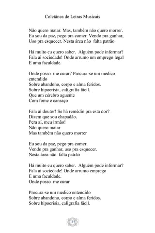 Coletânea de Letras Musicais
114
Não quero matar. Mas, também não quero morrer.
Eu sou da paz, pego pra comer. Vendo pra ganhar,
Uso pra esquecer. Nesta área não falta patrão
Há muito eu quero saber. Alguém pode informar?
Fala ai sociedade! Onde arrumo um emprego legal
E uma faculdade.
Onde posso me curar? Procura-se um medico
entendido
Sobre abandono, corpo e alma feridos.
Sobre hipocrisia, caligrafia fácil.
Que um cérebro aguente
Com fome e cansaço
Fala aí doutor! Se há remédio pra esta dor?
Dizem que sou chapadão.
Pera aí, meu irmão!
Não quero matar
Mas também não quero morrer
Eu sou da paz, pego pra comer.
Vendo pra ganhar, uso pra esquecer.
Nesta área não falta patrão
Há muito eu quero saber. Alguém pode informar?
Fala ai sociedade! Onde arrumo emprego
E uma faculdade.
Onde posso me curar
Procura-se um medico entendido
Sobre abandono, corpo e alma feridos.
Sobre hipocrisia, caligrafia fácil.
 