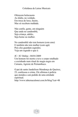 Coletânea de Letras Musicais
1140
Oferecem holocausto
Ao diabo, na verdade,
Em troca de luxo, fausto,
Mas só recebem maldade.
Não confie, gente, em ninguém
Que anda no candomblé,
Seja criança, adulto,
Seja home ou mulher.
No candomblé não tem homem (com eme)
E também não tem mulher (com agá)
Pois eles guardam segredos.
Veja um segredo o que é:
JC / JC Online - 04/01/2009
Um homem foi morto e teve o corpo retalhado
e cozinhado num ritual de magia negra em
Caruaru, Agreste de Pernambuco.
O pai de santo Jandeílson Mendonça de Queiroz,
23, confessou o crime. Ele afirmou à polícia
que atendeu a um pedido de uma entidade
espiritual.
http://www.tabernaculonet.com.br/blog/?cat=48
 