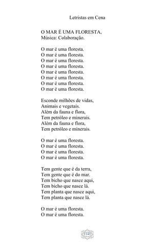 Letristas em Cena
1141
O MAR É UMA FLORESTA,
Música: Colaboração.
O mar é uma floresta.
O mar é uma floresta.
O mar é uma floresta.
O mar é uma floresta.
O mar é uma floresta.
O mar é uma floresta.
O mar é uma floresta.
O mar é uma floresta.
Esconde milhões de vidas,
Animais e vegetais.
Além da fauna e flora,
Tem petróleo e minerais.
Além da fauna e flora,
Tem petróleo e minerais.
O mar é uma floresta.
O mar é uma floresta.
O mar é uma floresta.
O mar é uma floresta.
Tem gente que é da terra,
Tem gente que é do mar.
Tem bicho que nasce aqui,
Tem bicho que nasce lá.
Tem planta que nasce aqui,
Tem planta que nasce lá.
O mar é uma floresta.
O mar é uma floresta.
 