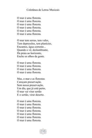 Coletânea de Letras Musicais
1142
O mar é uma floresta.
O mar é uma floresta.
O mar é uma floresta.
O mar é uma floresta.
O mar é uma floresta.
O mar é uma floresta.
O mar tem serras, tem vales,
Tem depressões, tem planícies,
Encantos, água corrente...
Quando o vê, deslumbrante,
Da praia ao horizonte,
Enche os olhos da gente.
O mar é uma floresta.
O mar é uma floresta.
O mar é uma floresta.
O mar é uma floresta.
Mas, o mar e as florestas
Careçam preservação.
Sem nossa preservação,
Um dia, que já está perto,
O mar vai virar sertão
E o sertão, virar deserto.
O mar é uma floresta.
O mar é uma floresta.
O mar é uma floresta.
O mar é uma floresta.
O mar é uma floresta.
O mar é uma floresta.
O mar é uma floresta.
 