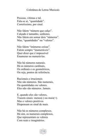 Coletânea de Letras Musicais
1144
Pessoas, vítimas e tal.
Fala-se aí, “quantidade”.
Corretíssimo, por sinal.
Não falem “número que calço”.
Calçado é tamanho, senhores.
Não falem em somar dois “números”.
Mas, “quantidades” ou “valores”.
Não falem “inúmeras coisas”.
Falem sempre “inumeráveis”.
Quer dizer que é impossível
Enumerar ou numerá-las.
Não há números naturais.
Há os números cardinais,
Os ordinais e os geométricos,
Ou seja, pontos de referência.
Racionais e irracionais
Não são números. São numerais,
Ou quantidades ou valores.
Eles não são números. Jamais.
E, quando eles são valores,
Trazem sinais: menos(-) ou mais(+).
Mas o valores positivos
Dispensam os sinal de mais.
Não há os números complexos.
Há sim, os numerais complexos,
Que representam os valores
Com reais e imaginários.
 