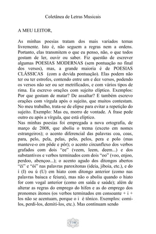 Coletânea de Letras Musicais
1146
A MEU LEITOR,
As minhas poesias tratam dos mais variados temas
livremente. Isto é, não seguem a regras nem a ordens.
Portanto, elas transmitem o que eu penso, não, o que todos
gostam de ler, ouvir ou saber. Fiz questão de escrever
algumas POESIAS MODERNAS (sem pontuação no final
dos versos), mas, a grande maioria é de POESIAS
CLÁSSICAS (com a devida pontuação). Elas podem não
ter ou ter estrofes, contendo entre um e dez versos, podendo
os versos não ser ou ser metrificados, e com vários tipos de
rima. Eu escrevo orações com sujeito elíptico. Exemplos:
Por que gostam de matar? De assaltar? E também escrevo
orações com vírgula após o sujeito, que muitos contestam.
No meu trabalho, trata-se de elipse para evitar a repetição do
sujeito. Exemplo: Mas eu, morro de vontade. A frase pede
outro eu após a vírgula, que está elíptico.
Nas minhas poesias foi empregada a nova ortografia, de
março de 2008, que aboliu o trema (exceto em nomes
estrangeiros); o acento diferencial das palavras coa, coas,
para, pelo, pela, pelas, pelo, pelos, pera e polo (mas
manteve-o em pôde e pôr); o acento circunflexo dos verbos
grafados com dois “ee” (veem, leem, deem...) e dos
substantivos e verbos terminados com dois “oo” (voo, enjoo,
perdoo, abençoo...); o acento agudo dos ditongos abertos
“éi” e “ói” nas palavras paroxítonas (ideia, jiboia, etc.), e do
í (I) ou ú (U) em hiato com ditongo anterior (como nas
palavras baiuca e feiura), mas não o aboliu quando o hiato
for com vogal anterior (como em saída e saúde); além de
alterar as regras do emprego do hífen e as do emprego dos
pronomes átonos (os verbos terminados em consoante + i +
los não se acentuam, porque o i é tônico. Exemplos: comi-
los, perdi-los, demiti-los, etc.). Mas continuam sendo
 