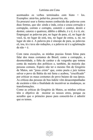 Letristas em Cena
1147
acentuados os verbos terminados com hiato + los.
Exemplos: atraí-los, poluí-los, possuí-los, etc.
Eu procurei usar a forma menos conhecida das palavras com
duas formas, que são: ainda e inda, coisa e cousa corrução e
corrupção, corruto e corrupto, constrói e contrui, destói e
destrui, catorze e quatroze, dáblio e dábulo, é e ê, ó e ô, etc.
Empreguei as palavras pra, no lugar de para, cê, no lugar de
você, tá, no lugar de está, tou, no lugar de estou, e, né, no
lugar de não é. A palavra pra é síncope de para, as palavras
cê, tou, tá e tava são reduções, e a palavra né é a aglutinação
de não + é.
Com raras exceções, as minhas poesias foram feitas para
falar dos maus costumes do Brasil, como a corrupção, a
desonestidade, a falta de caráter e de vergonha que tomou
conta da maioria dos políticos e, também, da maioria das
pessoas comuns. Espero não ter o mesmo fim de Gregório
de Matos, um “jesus cristo” que, como poeta e juiz tentou
salvar o povo da Bahia da má fama e acabou, “crucificado”
por criticar os maus costumes do povo baiano de sua época.
As críticas das pessoas de boa índole vêm desacompanhadas
de escárnio e têm a finalidade de incentivar as mudanças, as
transformações.
Como as críticas de Gregório de Matos, as minhas críticas
têm o objetivo de mostrar os nossos erros, porque eu
acredito que o primeiro passo para consertá-los é admitir
que os temos.
 