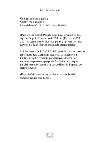 Letristas em Cena
115
Que um cérebro aguente
Com fome e cansaço
Fala aí doutor! Há remédio pra esta dor?
(Para a peça teatral. Projeto Mendigos e Vagabundos.
Aprovado pelo Ministério da Cultura [Pronac nº 079
515]. A verba não foi liberada pelas empresas por não
constar na ficha técnica artistas da grande mídia)
Lei Rouanet - A Lei n° 8.313/91 permite que os projetos
aprovados pela Comissão Nacional de Incentivo à
Cultura (CNIC) recebam patrocínios e doações de
empresas e pessoas, que poderão abater, ainda que
parcialmente, os benefícios concedidos do Imposto de
Renda devido.
(Esta história precisa ser mudada. Justiça Social.
Direitos iguais para todos).
 