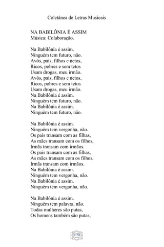 Coletânea de Letras Musicais
1150
NA BABILÔNIA É ASSIM
Música: Colaboração.
Na Babilônia é assim.
Ninguém tem futuro, não.
Avós, pais, filhos e netos,
Ricos, pobres e sem tetos
Usam drogas, meu irmão.
Avós, pais, filhos e netos,
Ricos, pobres e sem tetos
Usam drogas, meu irmão.
Na Babilônia é assim.
Ninguém tem futuro, não.
Na Babilônia é assim.
Ninguém tem futuro, não.
Na Babilônia é assim.
Ninguém tem vergonha, não.
Os pais transam com as filhas,
As mães transam com os filhos,
Irmãs transam com irmãos.
Os pais transam com as filhas,
As mães transam com os filhos,
Irmãs transam com irmãos.
Na Babilônia é assim.
Ninguém tem vergonha, não.
Na Babilônia é assim.
Ninguém tem vergonha, não.
Na Babilônia é assim.
Ninguém tem palavra, não.
Todas mulheres são putas,
Os homens também são putas,
 